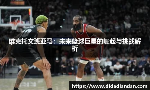 维克托文班亚马：未来篮球巨星的崛起与挑战解析