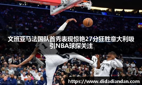 文班亚马法国队首秀表现惊艳27分狂胜意大利吸引NBA球探关注